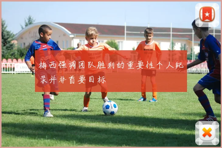 梅西强调团队胜利的重要性个人纪录并非首要目标