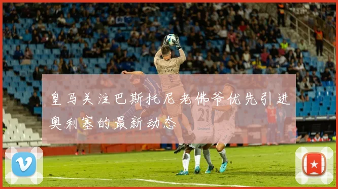 皇马关注巴斯托尼老佛爷优先引进奥利塞的最新动态