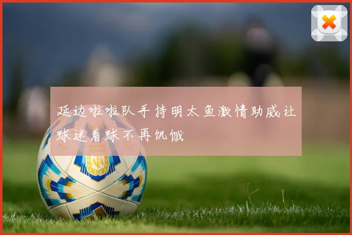 延边啦啦队手持明太鱼激情助威让球迷看球不再饥饿