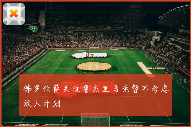 佛罗伦萨关注鲁杰里马竞暂不考虑放人计划