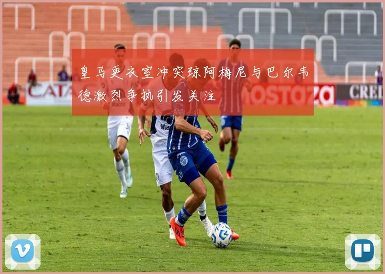 皇马更衣室冲突琼阿梅尼与巴尔韦德激烈争执引发关注