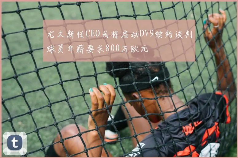 尤文新任CEO或将启动DV9续约谈判球员年薪要求800万欧元