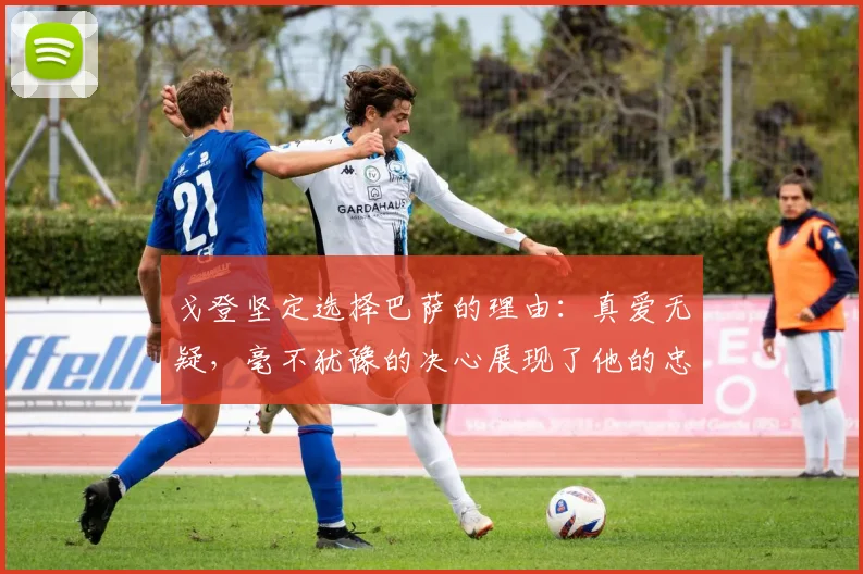 戈登坚定选择巴萨的理由：真爱无疑，毫不犹豫的决心展现了他的忠诚