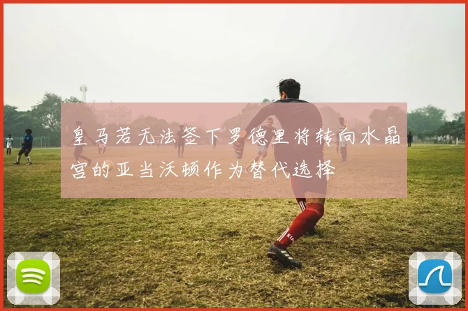 皇马若无法签下罗德里将转向水晶宫的亚当沃顿作为替代选择